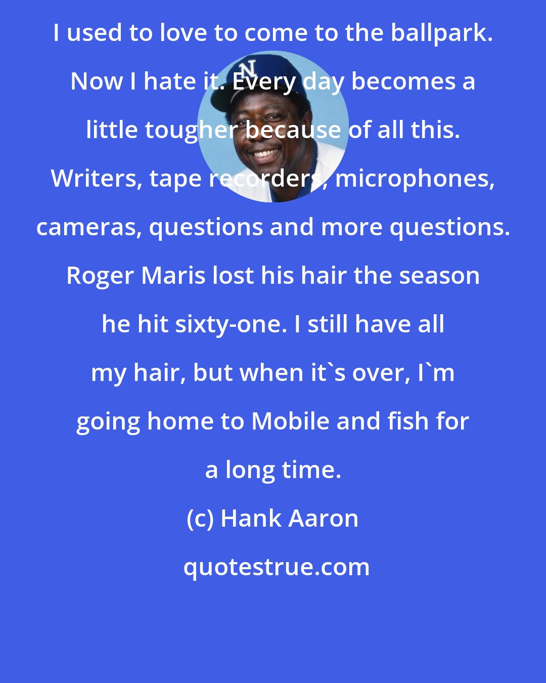 Hank Aaron: I used to love to come to the ballpark. Now I hate it. Every day becomes a little tougher because of all this. Writers, tape recorders, microphones, cameras, questions and more questions. Roger Maris lost his hair the season he hit sixty-one. I still have all my hair, but when it's over, I'm going home to Mobile and fish for a long time.