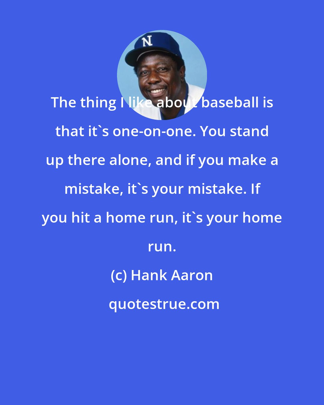 Hank Aaron: The thing I like about baseball is that it's one-on-one. You stand up there alone, and if you make a mistake, it's your mistake. If you hit a home run, it's your home run.