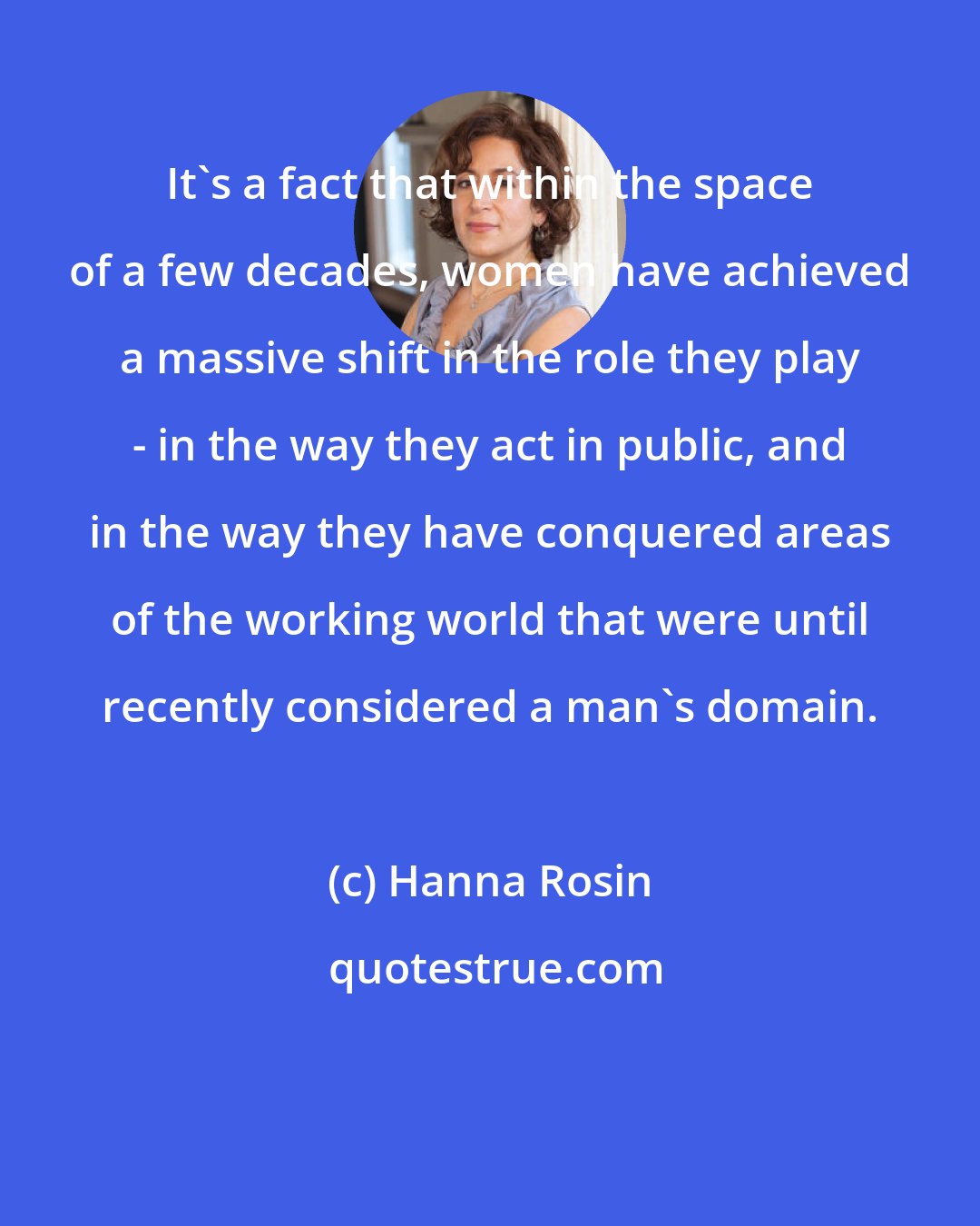 Hanna Rosin: It's a fact that within the space of a few decades, women have achieved a massive shift in the role they play - in the way they act in public, and in the way they have conquered areas of the working world that were until recently considered a man's domain.