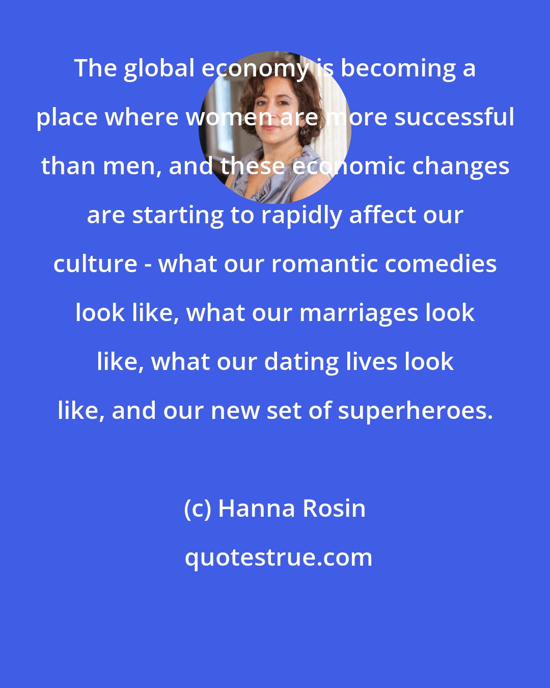 Hanna Rosin: The global economy is becoming a place where women are more successful than men, and these economic changes are starting to rapidly affect our culture - what our romantic comedies look like, what our marriages look like, what our dating lives look like, and our new set of superheroes.