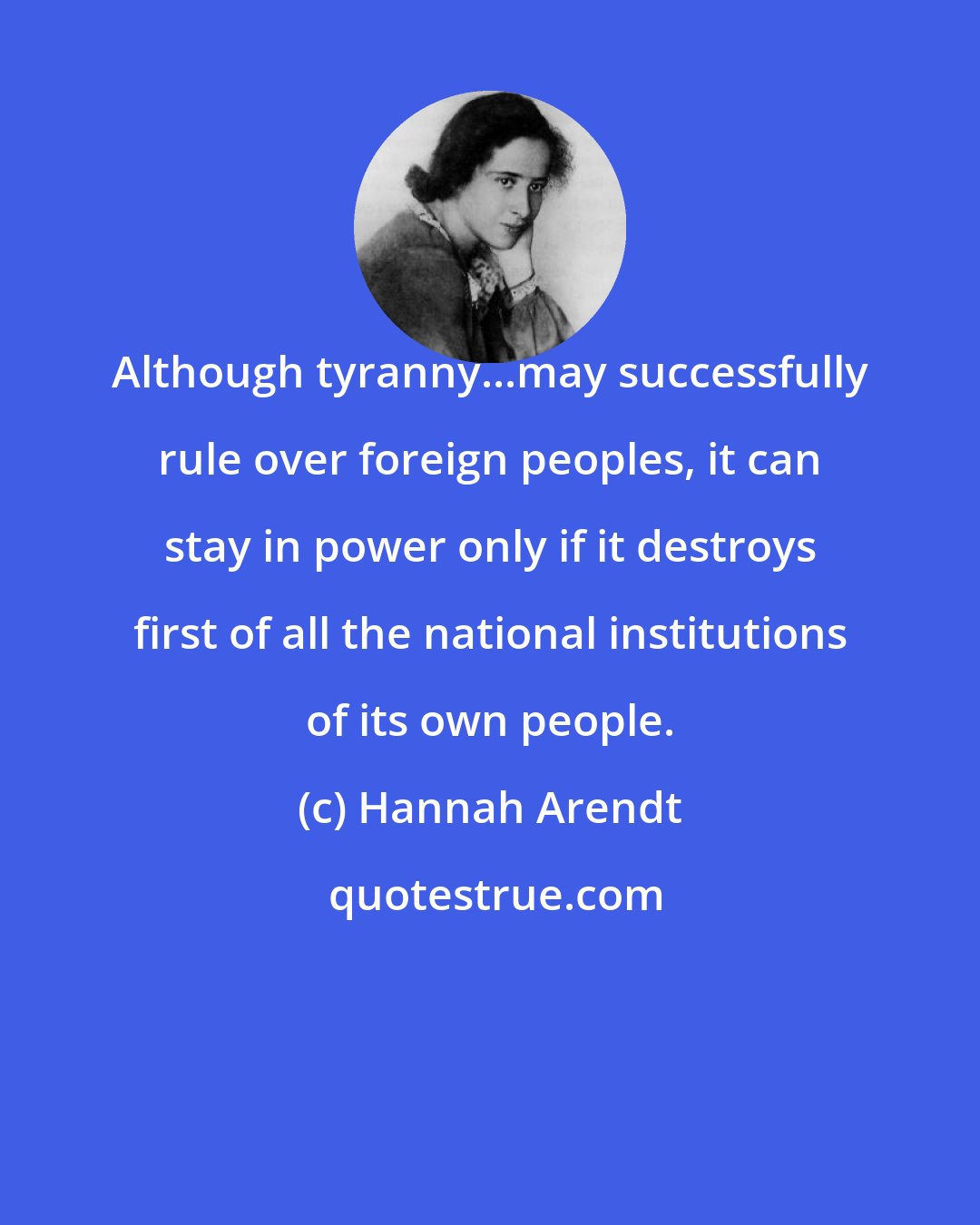 Hannah Arendt: Although tyranny...may successfully rule over foreign peoples, it can stay in power only if it destroys first of all the national institutions of its own people.