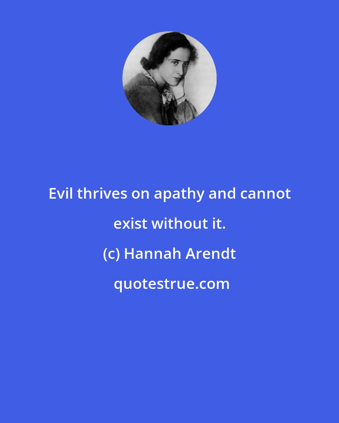 Hannah Arendt: Evil thrives on apathy and cannot exist without it.