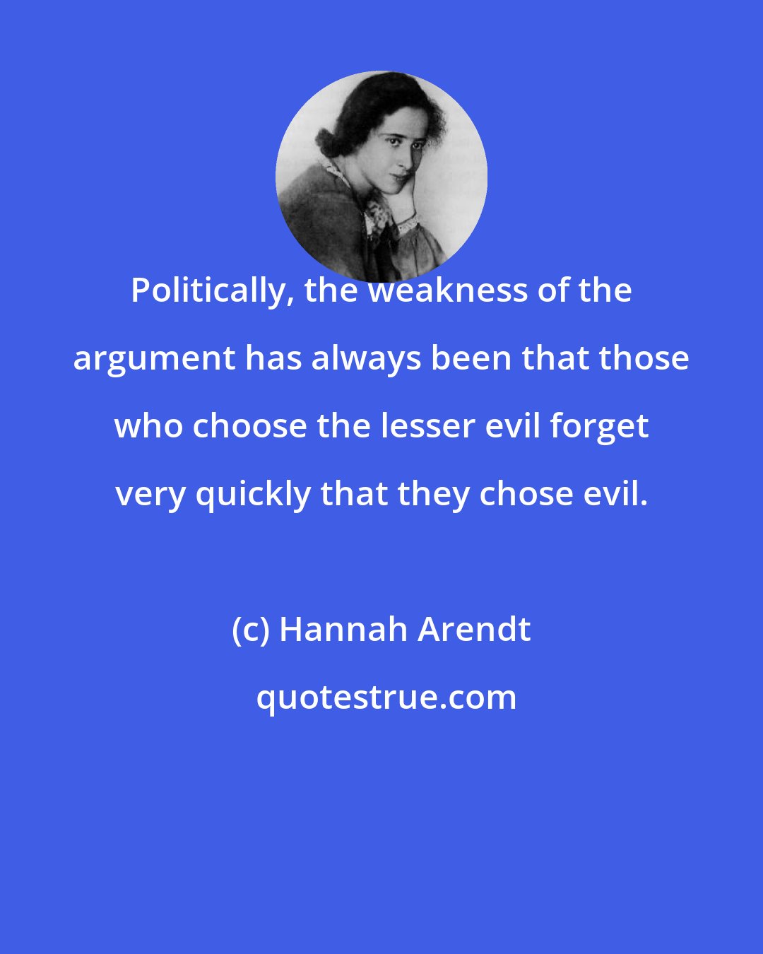 Hannah Arendt: Politically, the weakness of the argument has always been that those who choose the lesser evil forget very quickly that they chose evil.