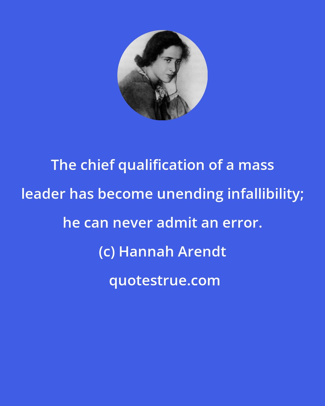 Hannah Arendt: The chief qualification of a mass leader has become unending infallibility; he can never admit an error.