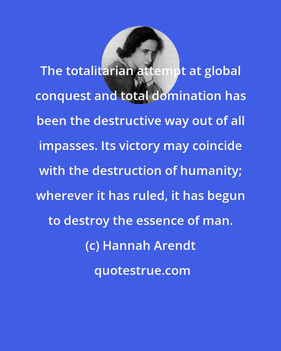 Hannah Arendt: The totalitarian attempt at global conquest and total domination has been the destructive way out of all impasses. Its victory may coincide with the destruction of humanity; wherever it has ruled, it has begun to destroy the essence of man.