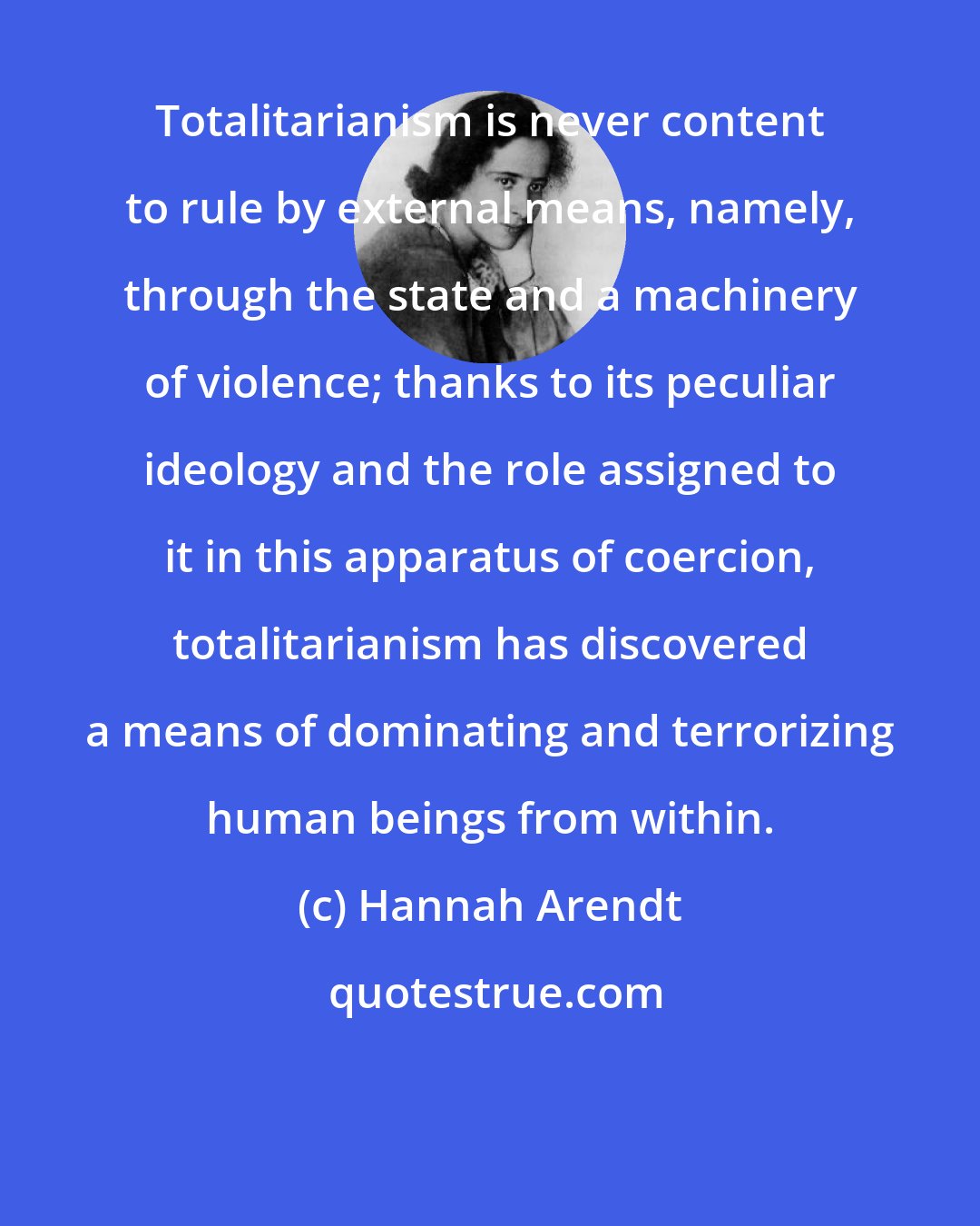 Hannah Arendt: Totalitarianism is never content to rule by external means, namely, through the state and a machinery of violence; thanks to its peculiar ideology and the role assigned to it in this apparatus of coercion, totalitarianism has discovered a means of dominating and terrorizing human beings from within.