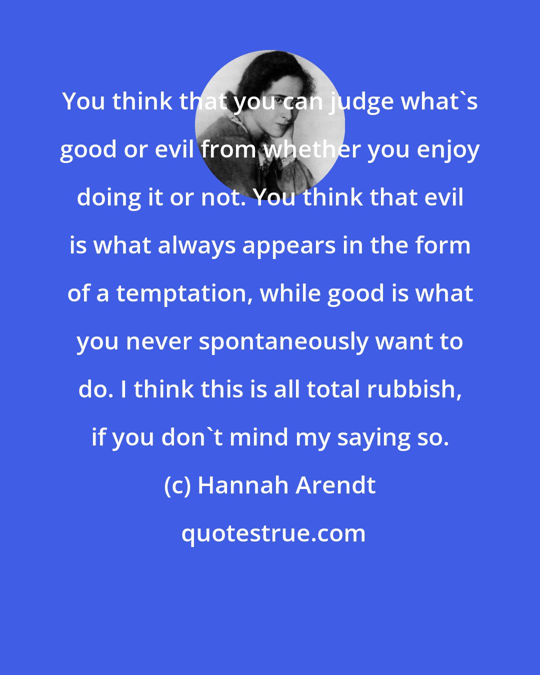 Hannah Arendt: You think that you can judge what's good or evil from whether you enjoy doing it or not. You think that evil is what always appears in the form of a temptation, while good is what you never spontaneously want to do. I think this is all total rubbish, if you don't mind my saying so.