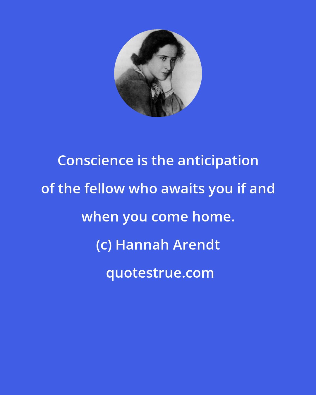 Hannah Arendt: Conscience is the anticipation of the fellow who awaits you if and when you come home.