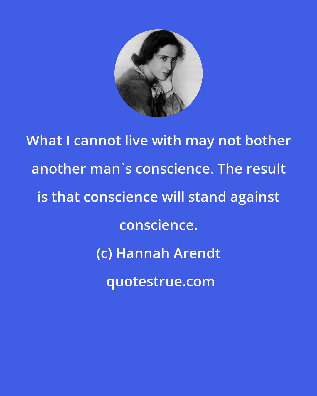 Hannah Arendt: What I cannot live with may not bother another man's conscience. The result is that conscience will stand against conscience.