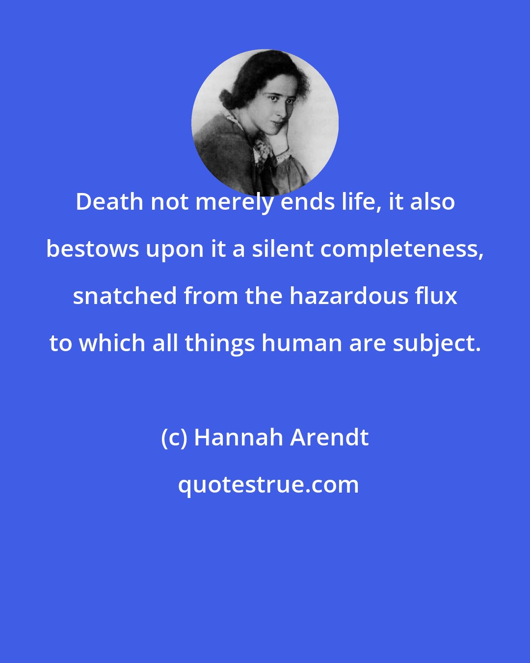 Hannah Arendt: Death not merely ends life, it also bestows upon it a silent completeness, snatched from the hazardous flux to which all things human are subject.