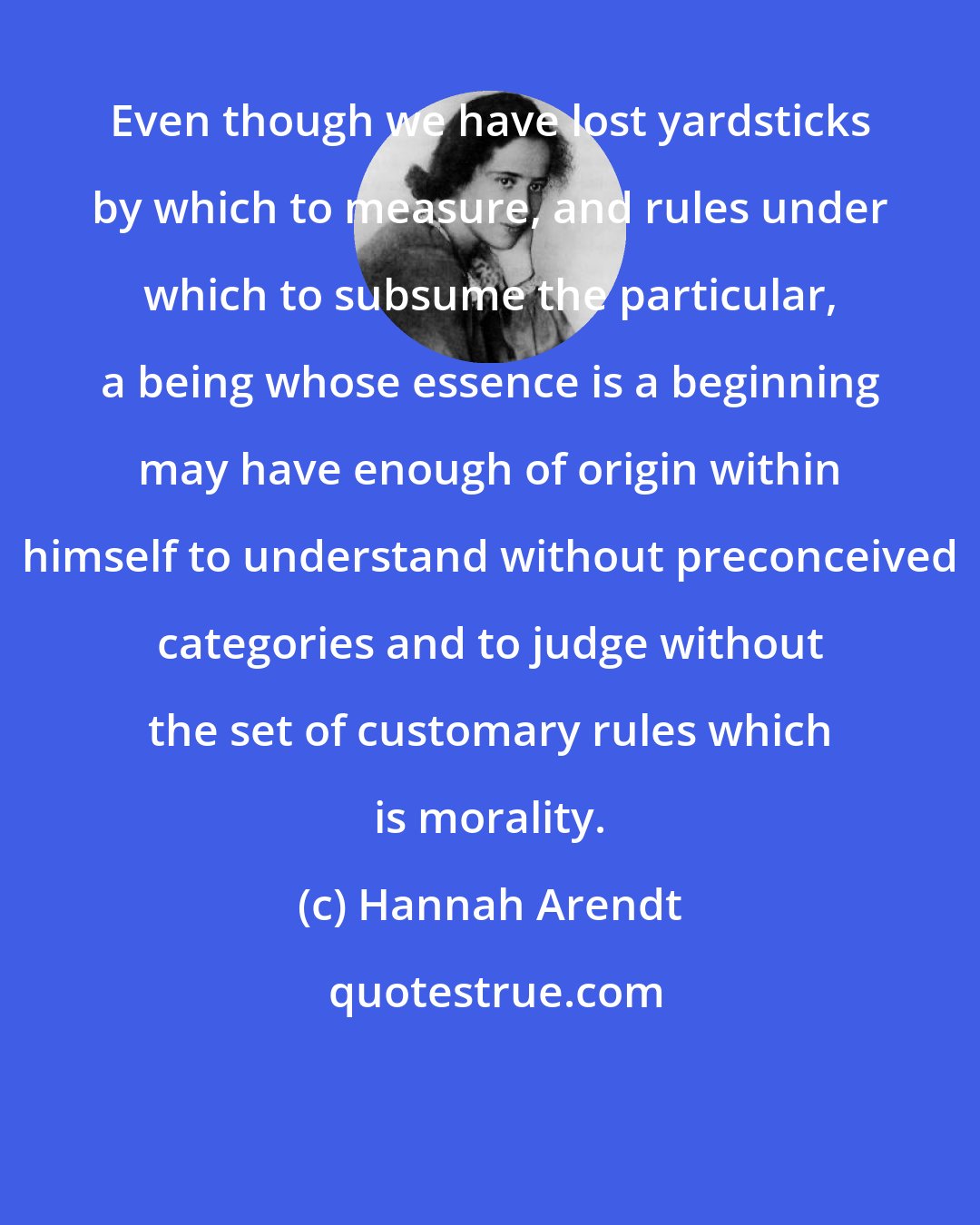 Hannah Arendt: Even though we have lost yardsticks by which to measure, and rules under which to subsume the particular, a being whose essence is a beginning may have enough of origin within himself to understand without preconceived categories and to judge without the set of customary rules which is morality.