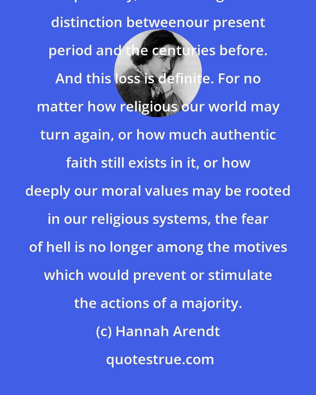Hannah Arendt: ... the loss of belief in future states is politically, though certainly not spiritually, the most significant distinction betweenour present period and the centuries before. And this loss is definite. For no matter how religious our world may turn again, or how much authentic faith still exists in it, or how deeply our moral values may be rooted in our religious systems, the fear of hell is no longer among the motives which would prevent or stimulate the actions of a majority.