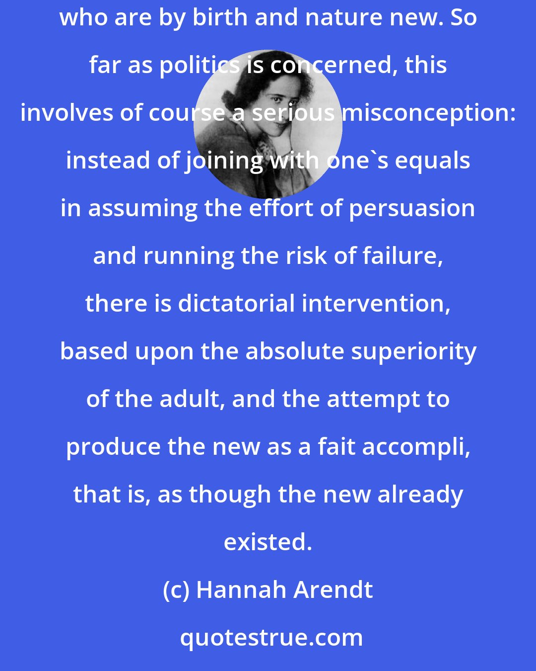 Hannah Arendt: The role played by education in all political utopias from ancient times onward shows how natural it seems to start a new world with those who are by birth and nature new. So far as politics is concerned, this involves of course a serious misconception: instead of joining with one's equals in assuming the effort of persuasion and running the risk of failure, there is dictatorial intervention, based upon the absolute superiority of the adult, and the attempt to produce the new as a fait accompli, that is, as though the new already existed.