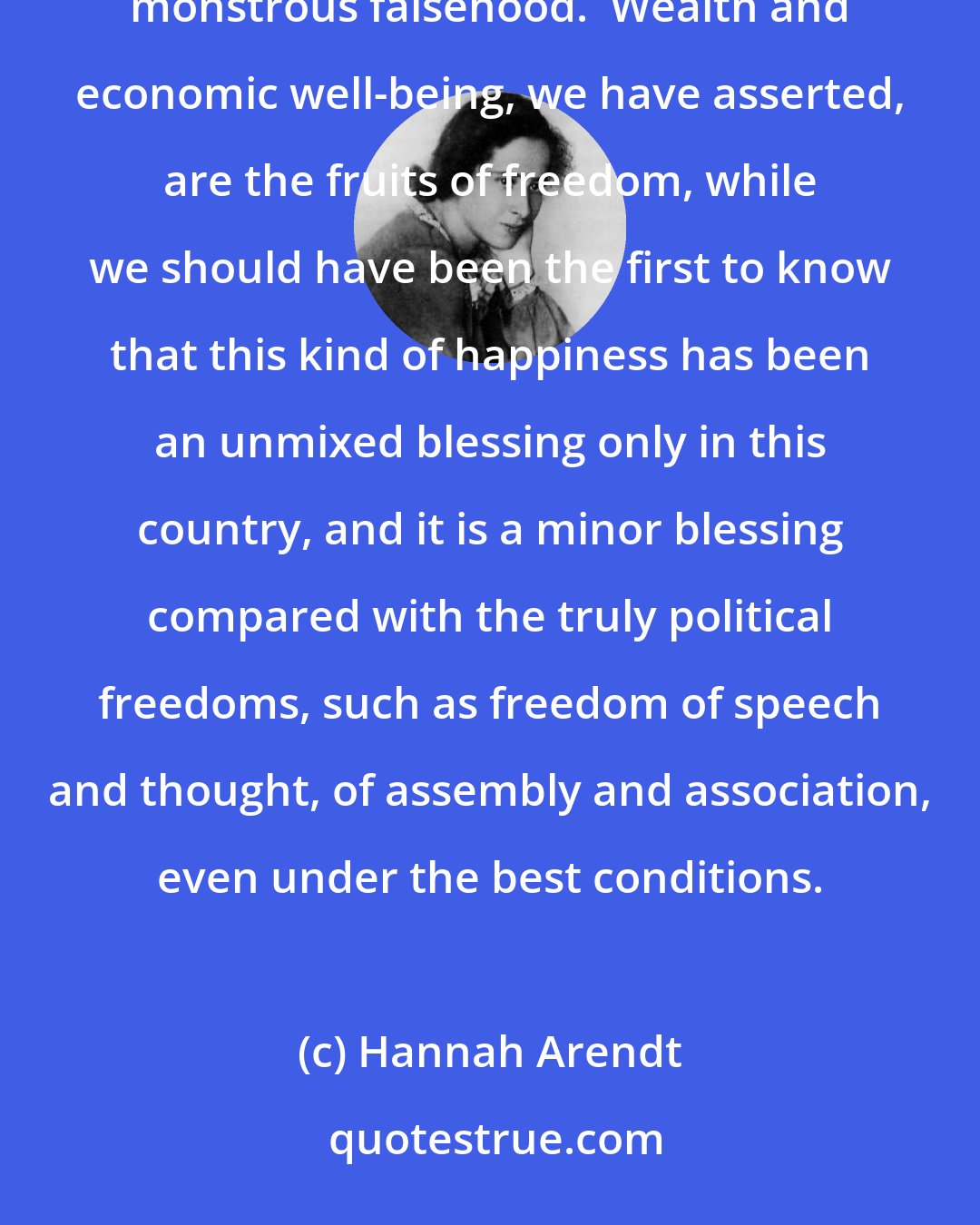 Hannah Arendt: When we were told that by freedom we understood free enterprise, we did very little to dispel this monstrous falsehood.  Wealth and economic well-being, we have asserted, are the fruits of freedom, while we should have been the first to know that this kind of happiness has been an unmixed blessing only in this country, and it is a minor blessing compared with the truly political freedoms, such as freedom of speech and thought, of assembly and association, even under the best conditions.