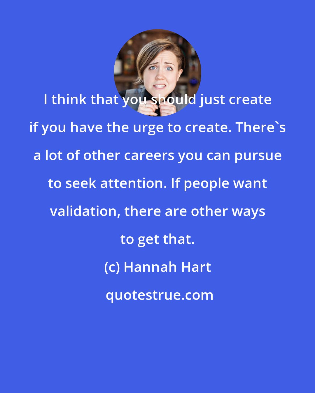 Hannah Hart: I think that you should just create if you have the urge to create. There's a lot of other careers you can pursue to seek attention. If people want validation, there are other ways to get that.