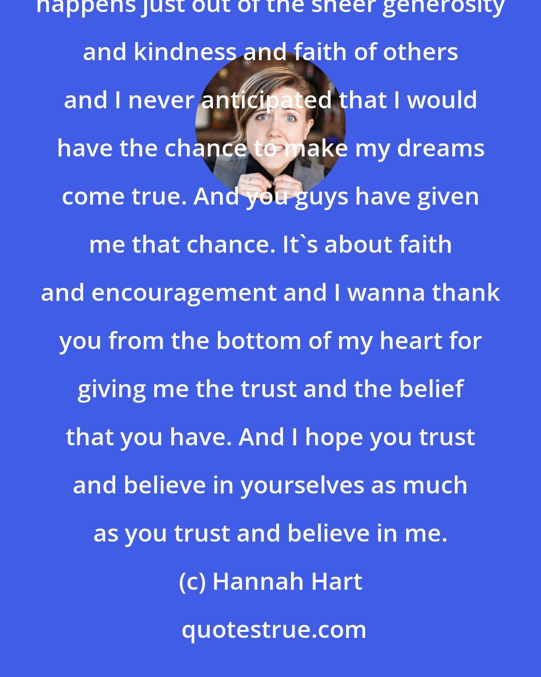 Hannah Hart: You really think your life is going to go a certain way sometimes, and then sometimes something amazing happens just out of the sheer generosity and kindness and faith of others and I never anticipated that I would have the chance to make my dreams come true. And you guys have given me that chance. It's about faith and encouragement and I wanna thank you from the bottom of my heart for giving me the trust and the belief that you have. And I hope you trust and believe in yourselves as much as you trust and believe in me.
