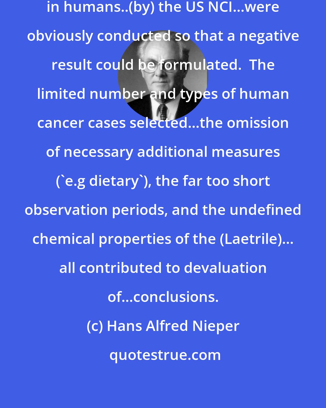 Hans Alfred Nieper: The (Laetrile) efficacy tests...clinically in humans..(by) the US NCI...were obviously conducted so that a negative result could be formulated.  The limited number and types of human cancer cases selected...the omission of necessary additional measures ('e.g dietary'), the far too short observation periods, and the undefined chemical properties of the (Laetrile)... all contributed to devaluation of...conclusions.