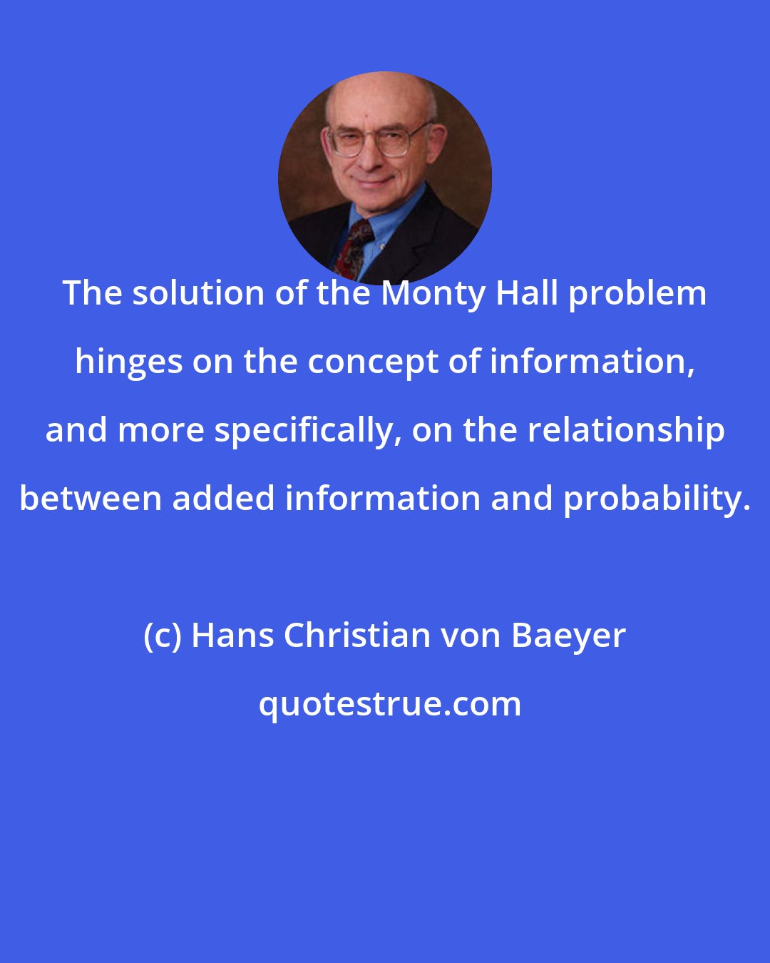 Hans Christian von Baeyer: The solution of the Monty Hall problem hinges on the concept of information, and more specifically, on the relationship between added information and probability.