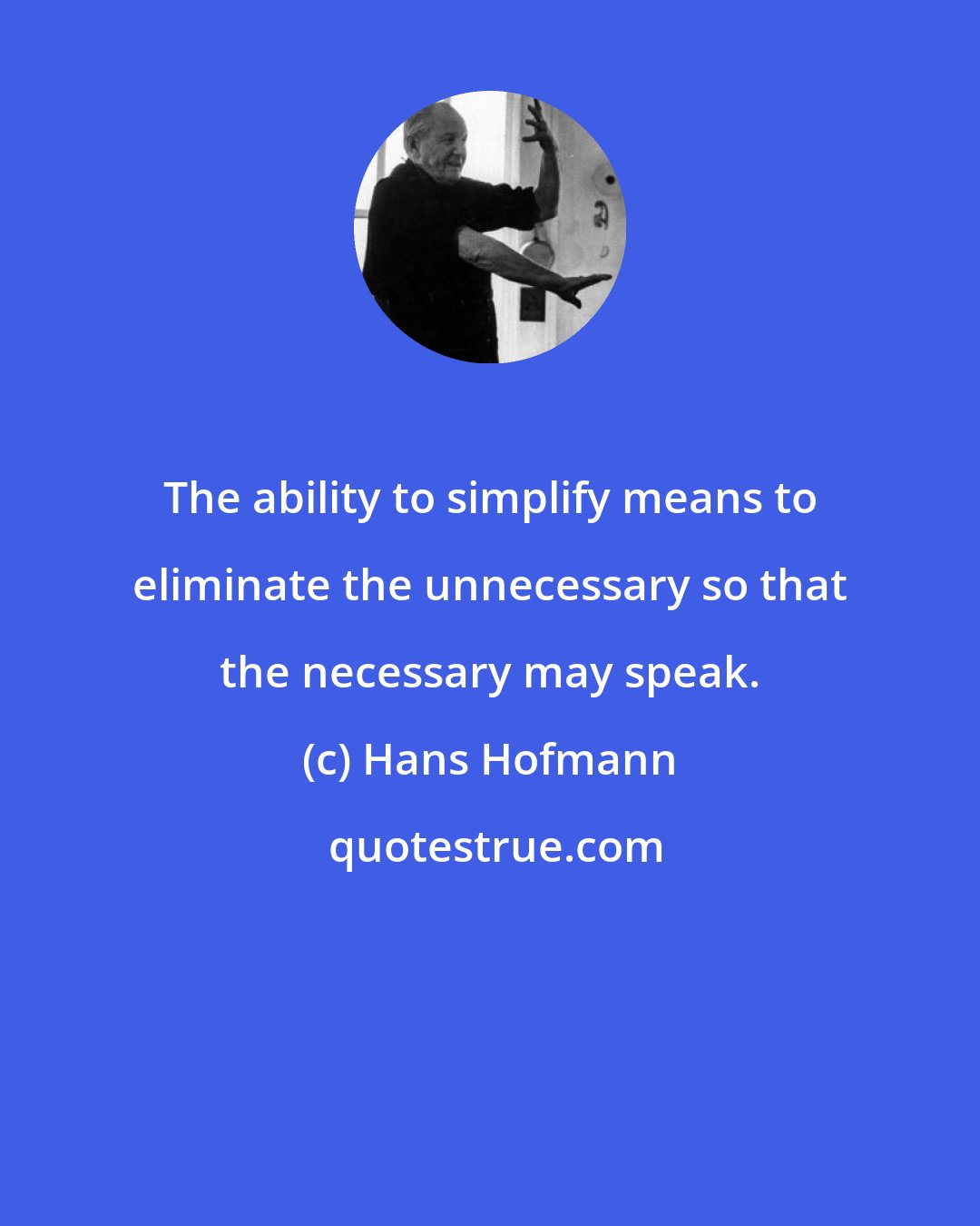 Hans Hofmann: The ability to simplify means to eliminate the unnecessary so that the necessary may speak.