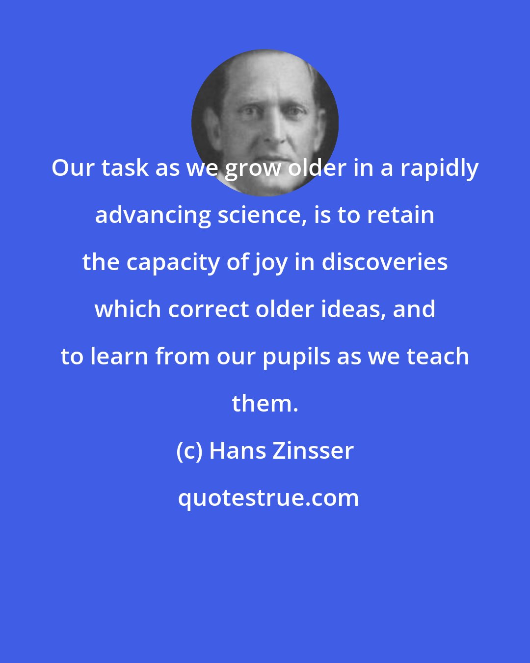 Hans Zinsser: Our task as we grow older in a rapidly advancing science, is to retain the capacity of joy in discoveries which correct older ideas, and to learn from our pupils as we teach them.