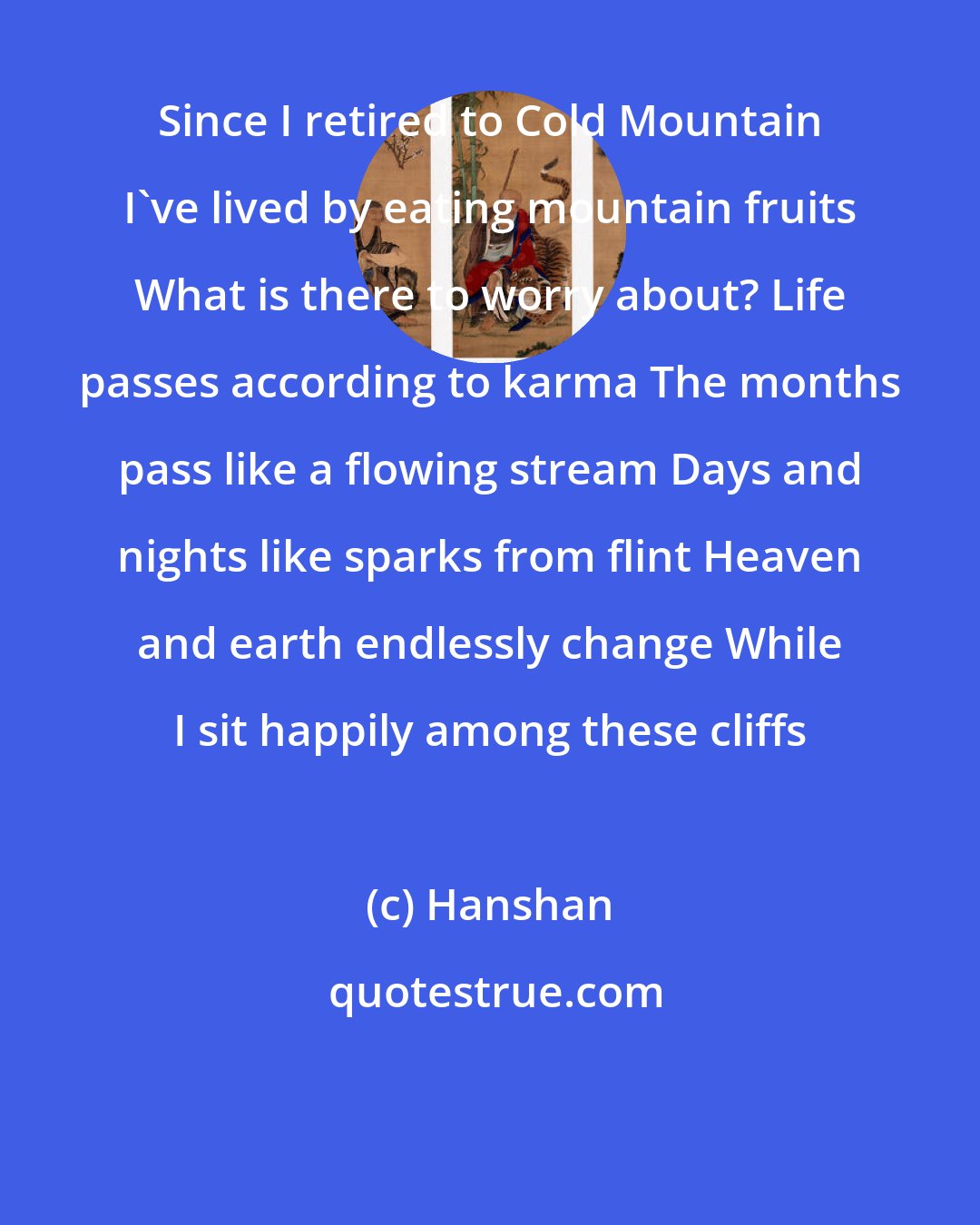 Hanshan: Since I retired to Cold Mountain I've lived by eating mountain fruits What is there to worry about? Life passes according to karma The months pass like a flowing stream Days and nights like sparks from flint Heaven and earth endlessly change While I sit happily among these cliffs