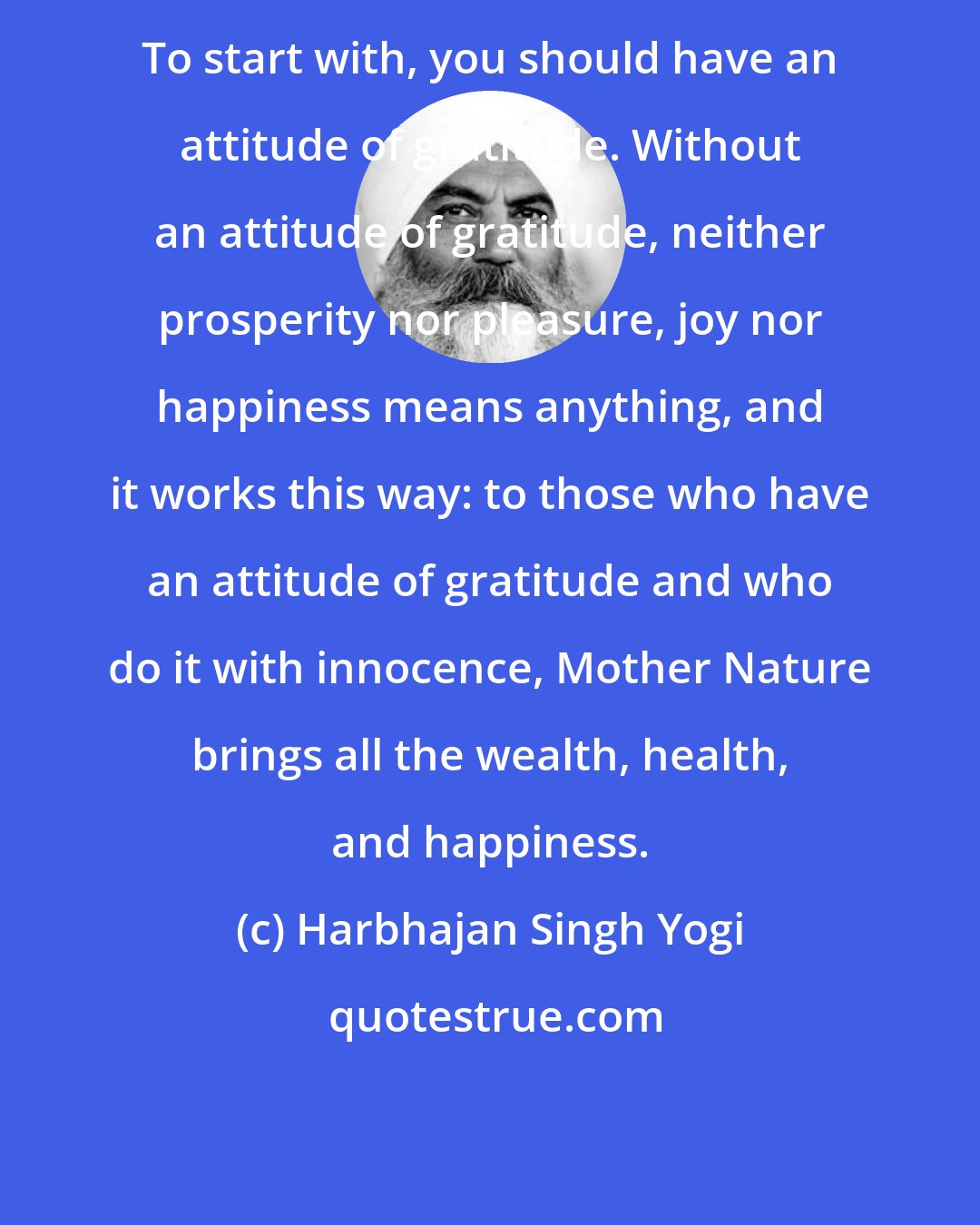 Harbhajan Singh Yogi: To start with, you should have an attitude of gratitude. Without an attitude of gratitude, neither prosperity nor pleasure, joy nor happiness means anything, and it works this way: to those who have an attitude of gratitude and who do it with innocence, Mother Nature brings all the wealth, health, and happiness.