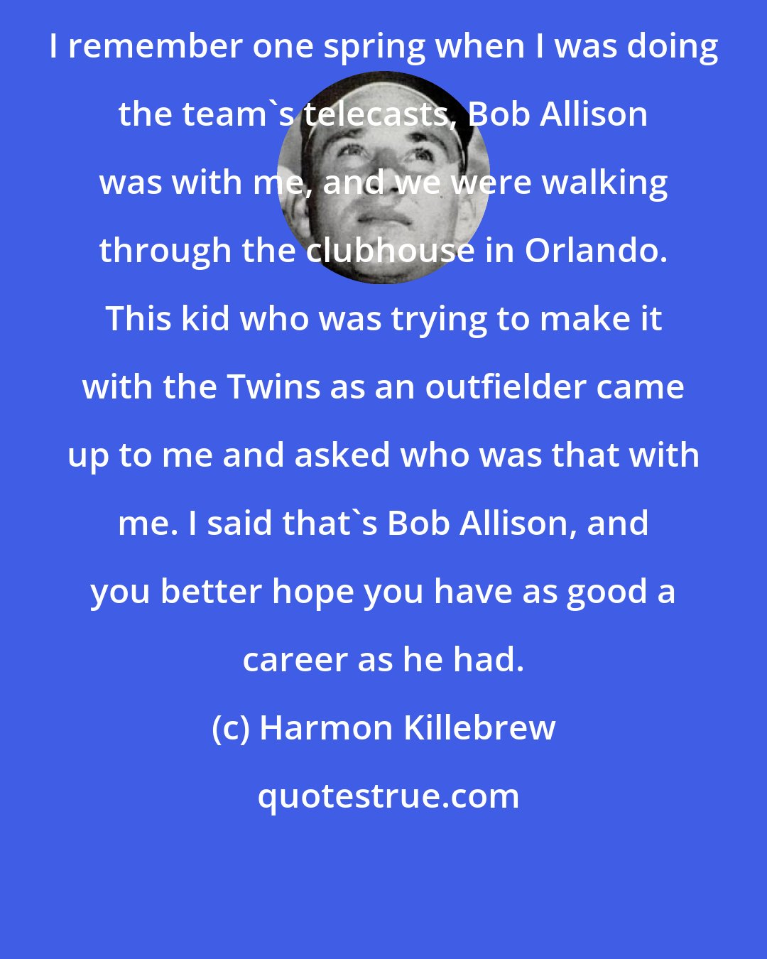 Harmon Killebrew: I remember one spring when I was doing the team's telecasts, Bob Allison was with me, and we were walking through the clubhouse in Orlando. This kid who was trying to make it with the Twins as an outfielder came up to me and asked who was that with me. I said that's Bob Allison, and you better hope you have as good a career as he had.