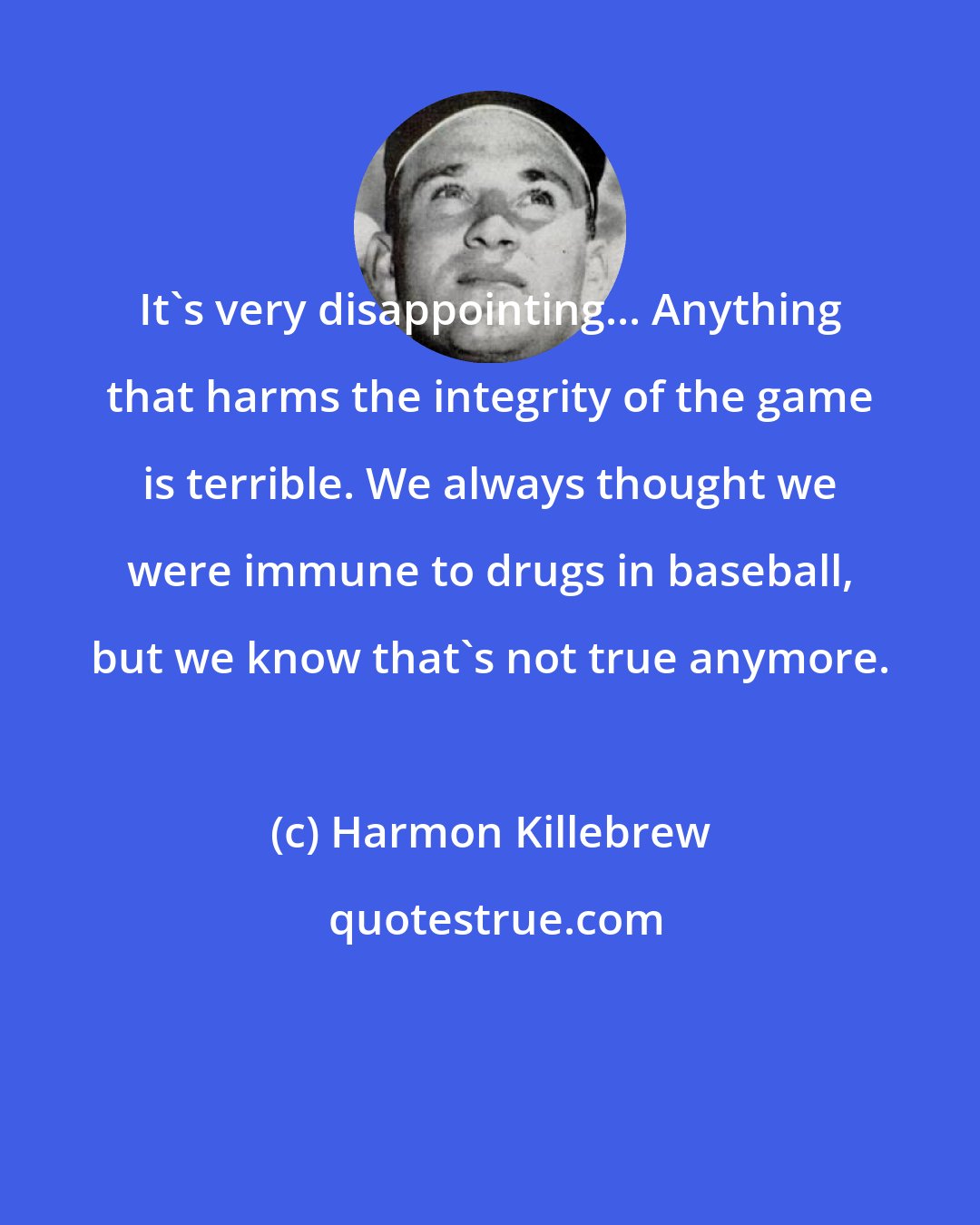 Harmon Killebrew: It's very disappointing... Anything that harms the integrity of the game is terrible. We always thought we were immune to drugs in baseball, but we know that's not true anymore.