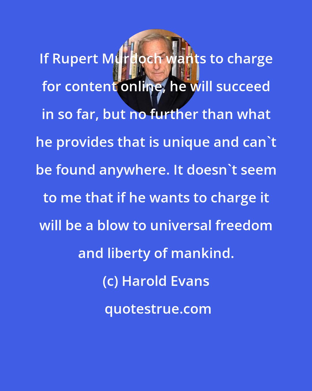 Harold Evans: If Rupert Murdoch wants to charge for content online, he will succeed in so far, but no further than what he provides that is unique and can't be found anywhere. It doesn't seem to me that if he wants to charge it will be a blow to universal freedom and liberty of mankind.