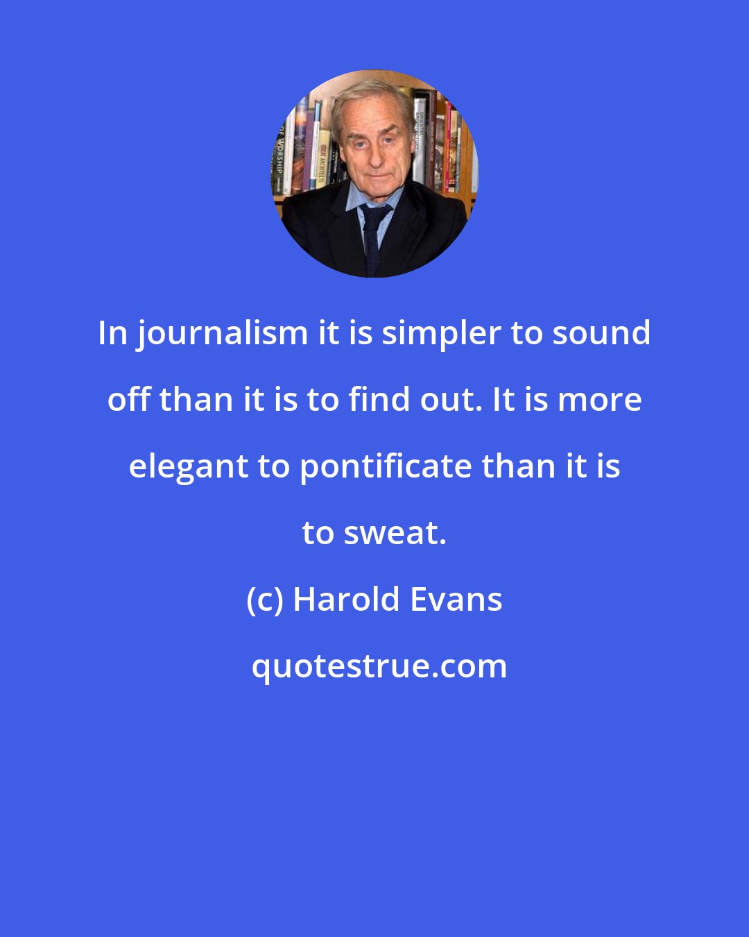 Harold Evans: In journalism it is simpler to sound off than it is to find out. It is more elegant to pontificate than it is to sweat.