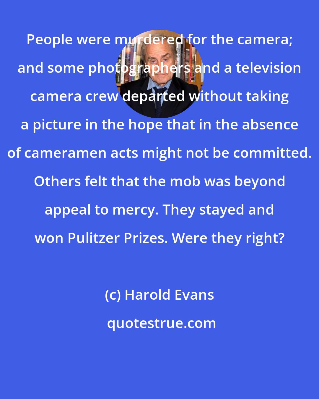 Harold Evans: People were murdered for the camera; and some photographers and a television camera crew departed without taking a picture in the hope that in the absence of cameramen acts might not be committed. Others felt that the mob was beyond appeal to mercy. They stayed and won Pulitzer Prizes. Were they right?