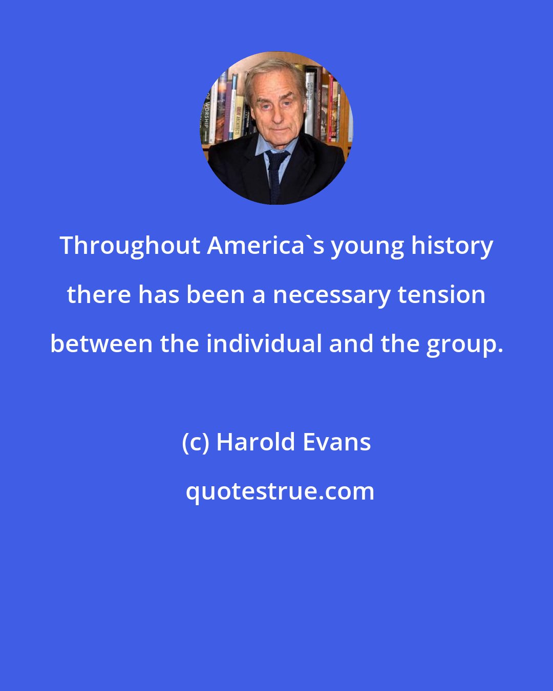 Harold Evans: Throughout America's young history there has been a necessary tension between the individual and the group.