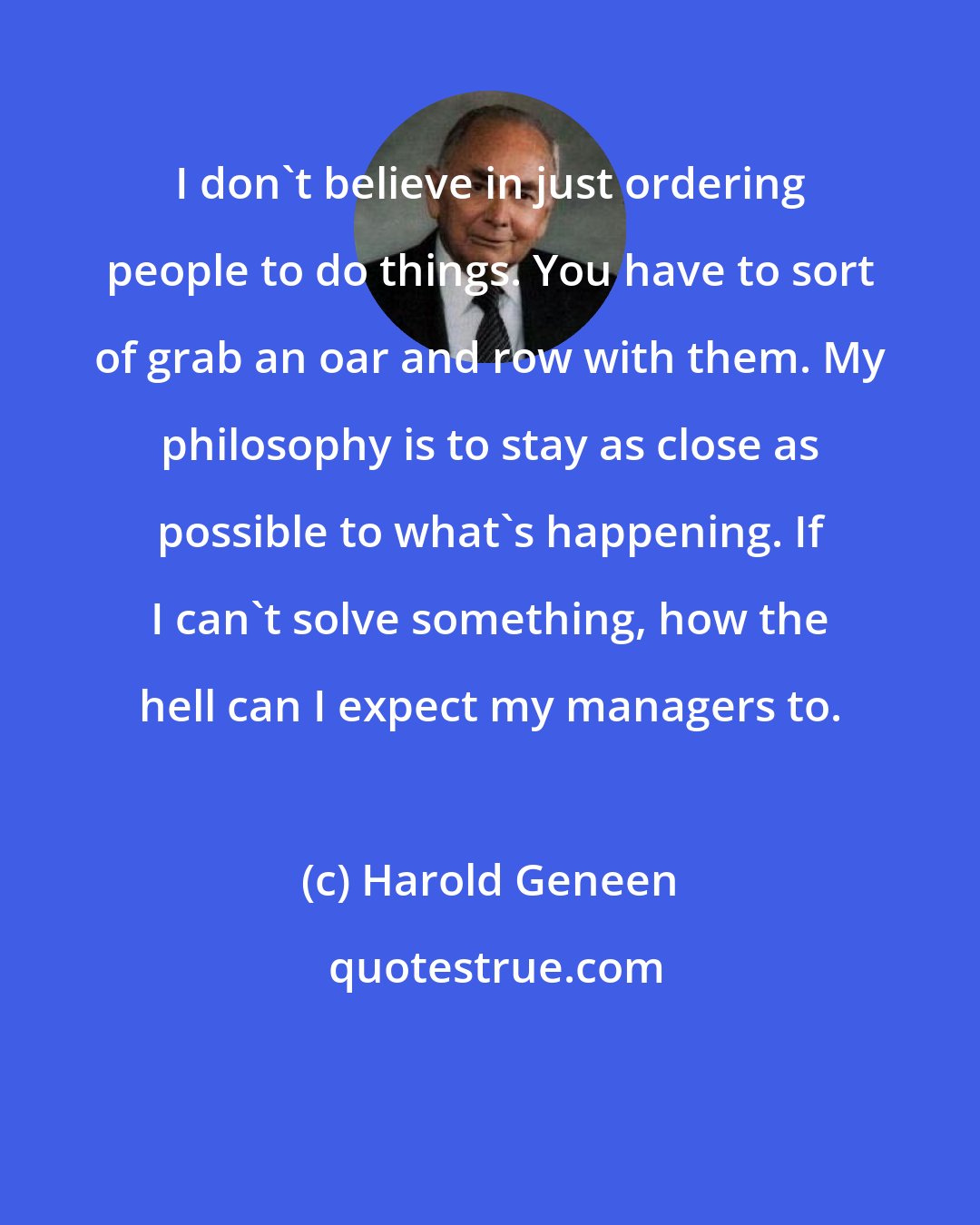 Harold Geneen: I don't believe in just ordering people to do things. You have to sort of grab an oar and row with them. My philosophy is to stay as close as possible to what's happening. If I can't solve something, how the hell can I expect my managers to.