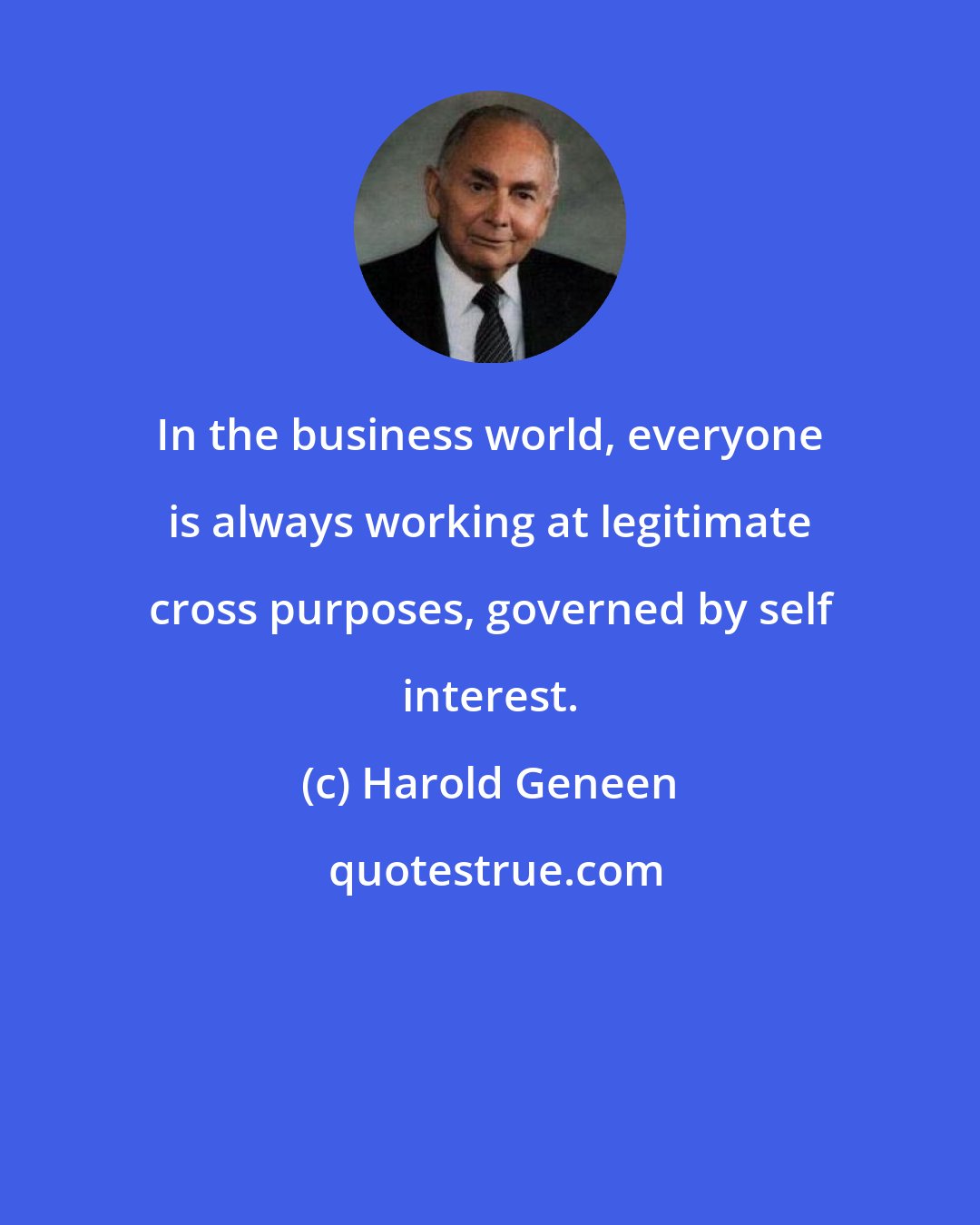 Harold Geneen: In the business world, everyone is always working at legitimate cross purposes, governed by self interest.