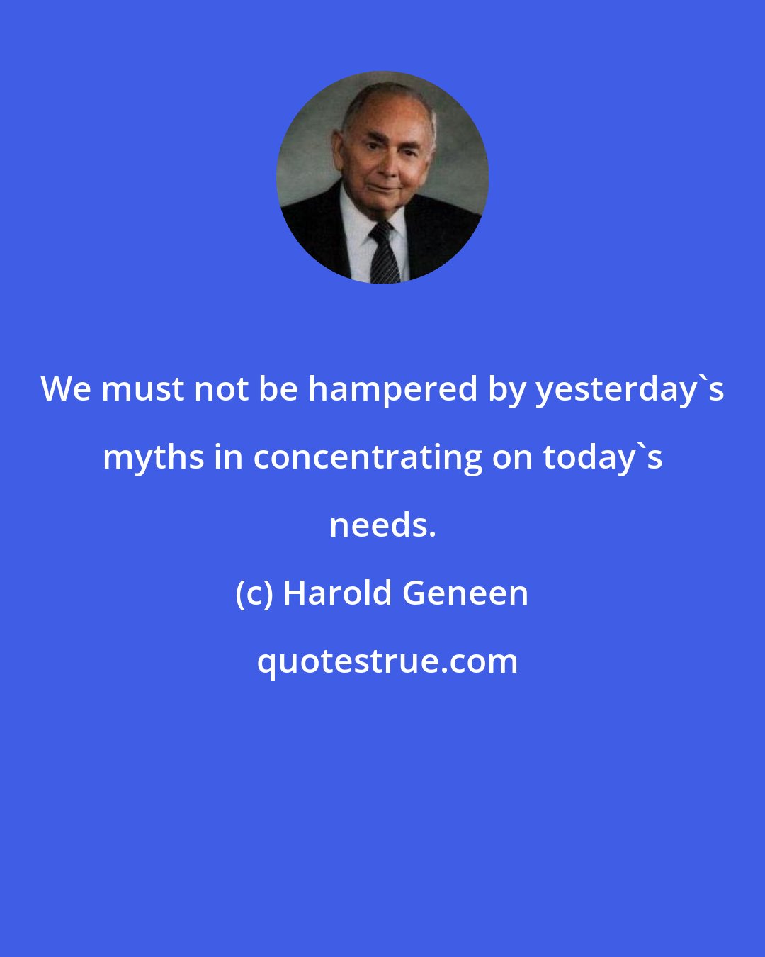 Harold Geneen: We must not be hampered by yesterday's myths in concentrating on today's needs.