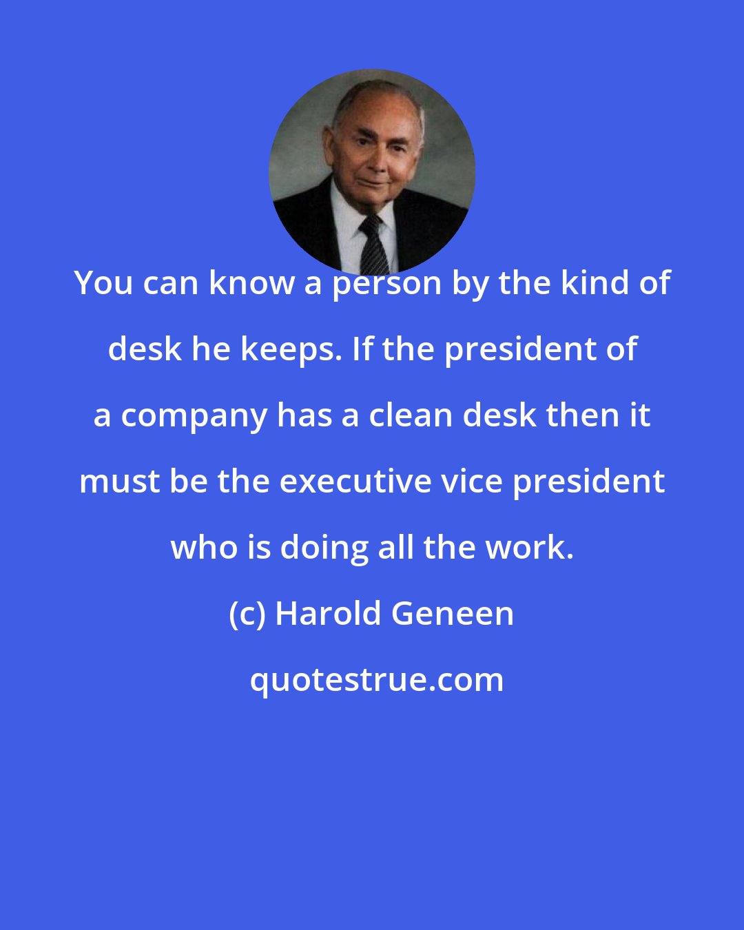 Harold Geneen: You can know a person by the kind of desk he keeps. If the president of a company has a clean desk then it must be the executive vice president who is doing all the work.
