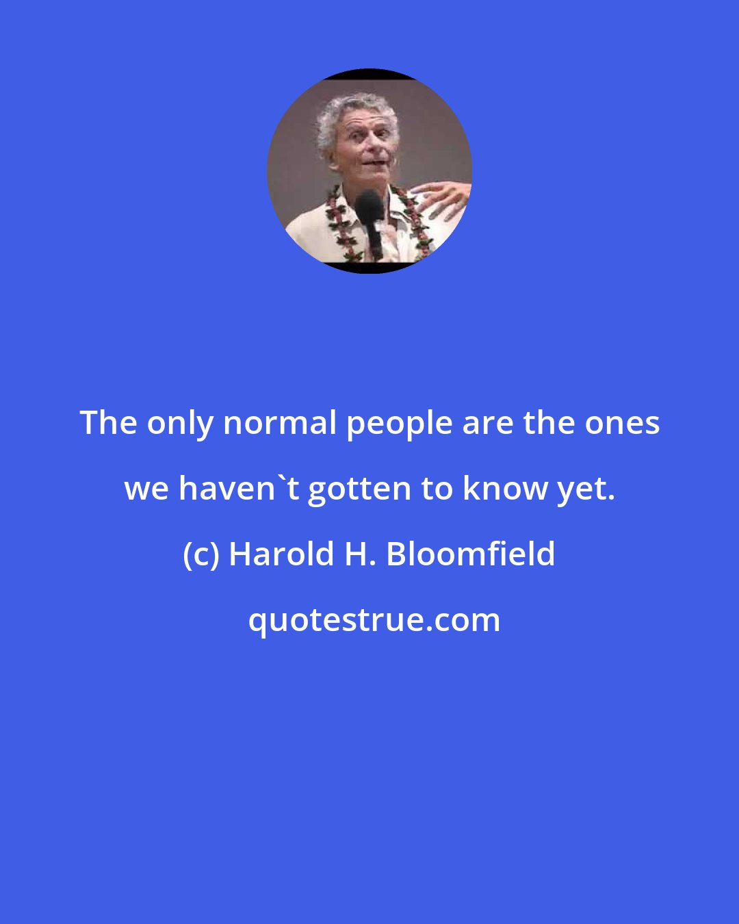 Harold H. Bloomfield: The only normal people are the ones we haven't gotten to know yet.