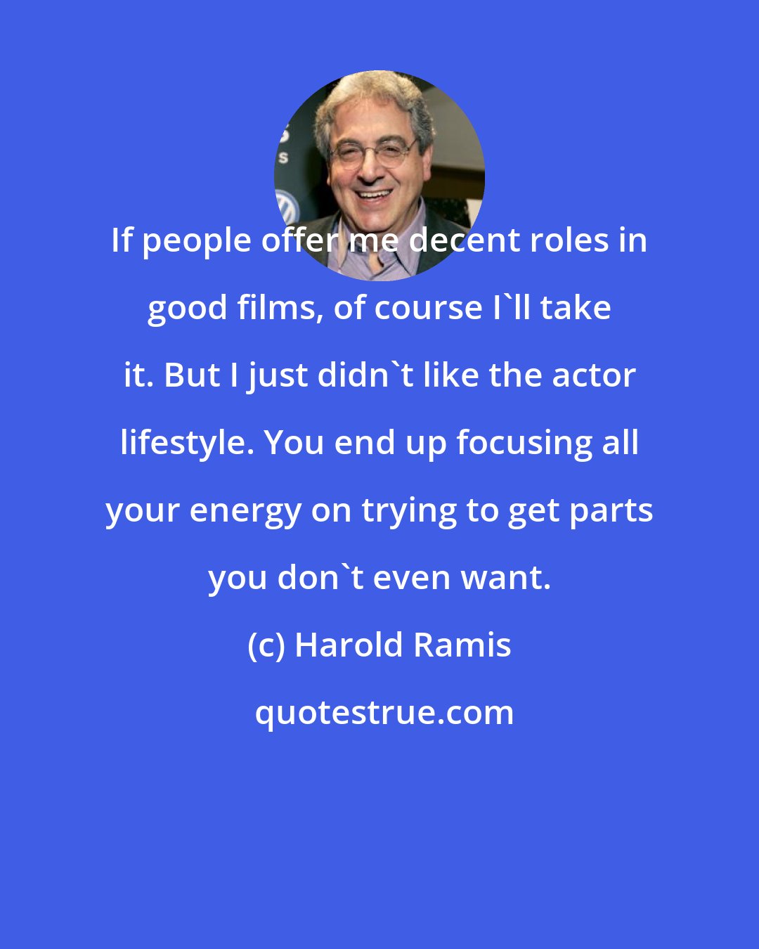 Harold Ramis: If people offer me decent roles in good films, of course I'll take it. But I just didn't like the actor lifestyle. You end up focusing all your energy on trying to get parts you don't even want.