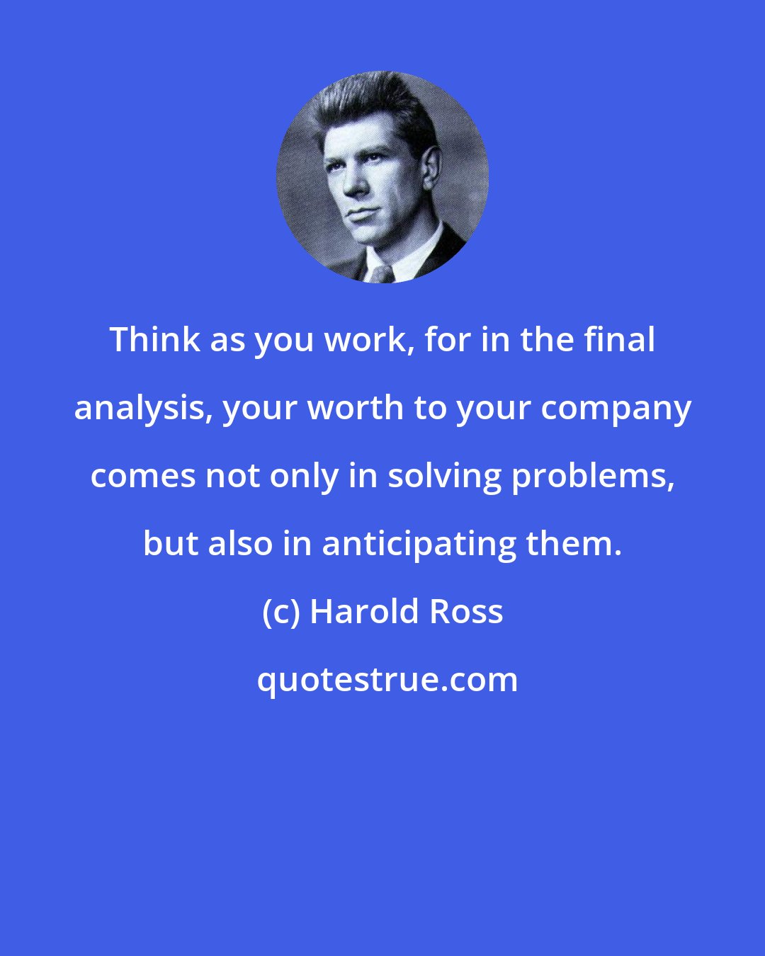 Harold Ross: Think as you work, for in the final analysis, your worth to your company comes not only in solving problems, but also in anticipating them.