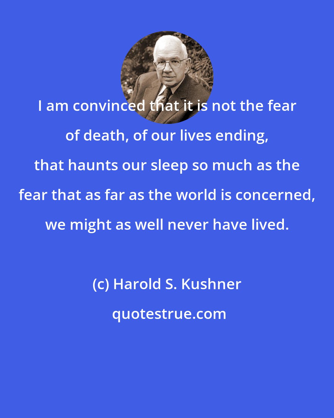 Harold S. Kushner: I am convinced that it is not the fear of death, of our lives ending, that haunts our sleep so much as the fear that as far as the world is concerned, we might as well never have lived.