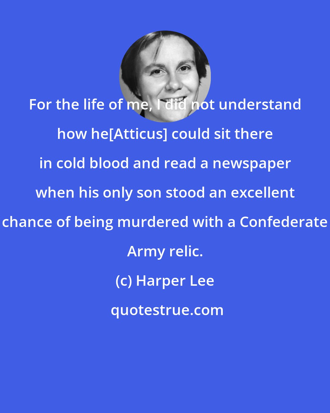 Harper Lee: For the life of me, I did not understand how he[Atticus] could sit there in cold blood and read a newspaper when his only son stood an excellent chance of being murdered with a Confederate Army relic.