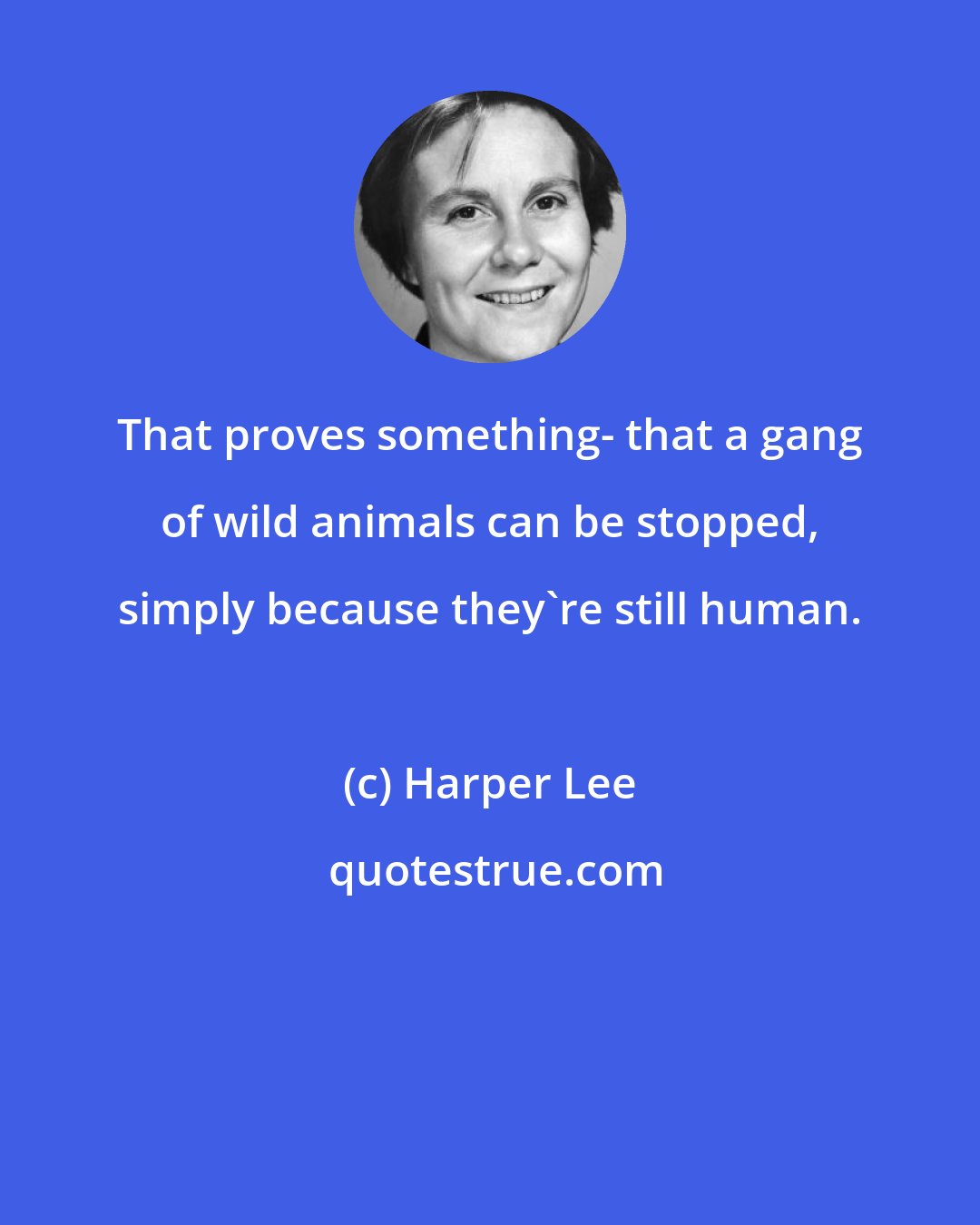 Harper Lee: That proves something- that a gang of wild animals can be stopped, simply because they're still human.