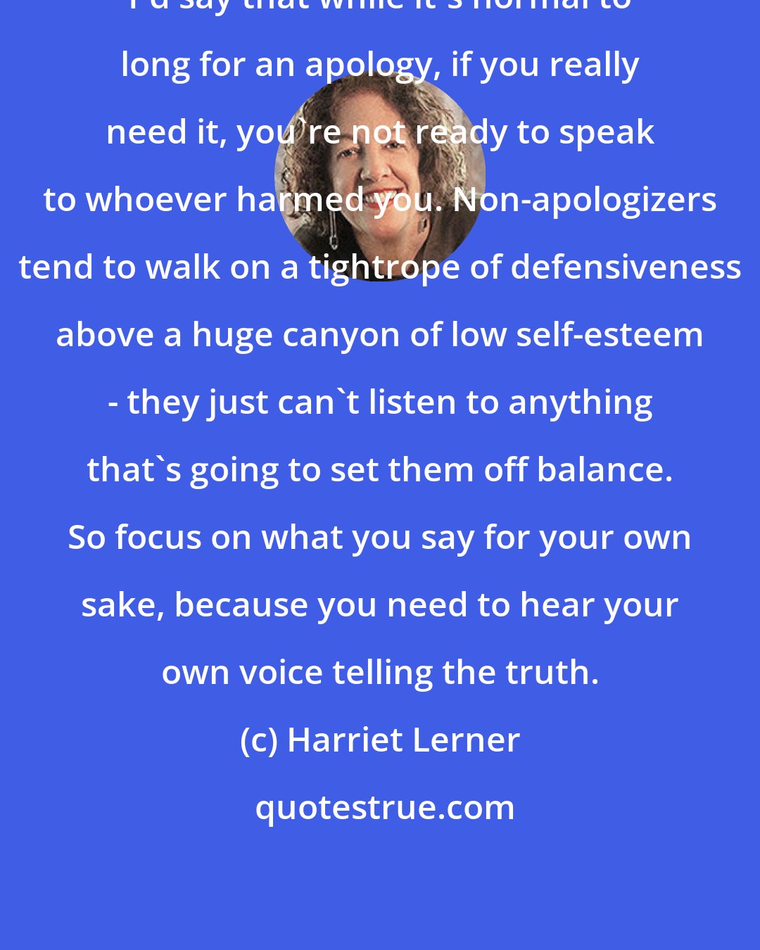 Harriet Lerner: I'd say that while it's normal to long for an apology, if you really need it, you're not ready to speak to whoever harmed you. Non-apologizers tend to walk on a tightrope of defensiveness above a huge canyon of low self-esteem - they just can't listen to anything that's going to set them off balance. So focus on what you say for your own sake, because you need to hear your own voice telling the truth.