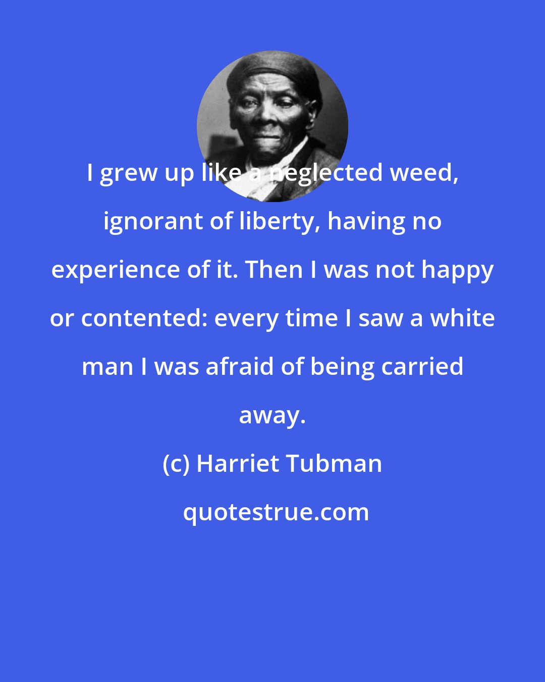 Harriet Tubman: I grew up like a neglected weed, ignorant of liberty, having no experience of it. Then I was not happy or contented: every time I saw a white man I was afraid of being carried away.