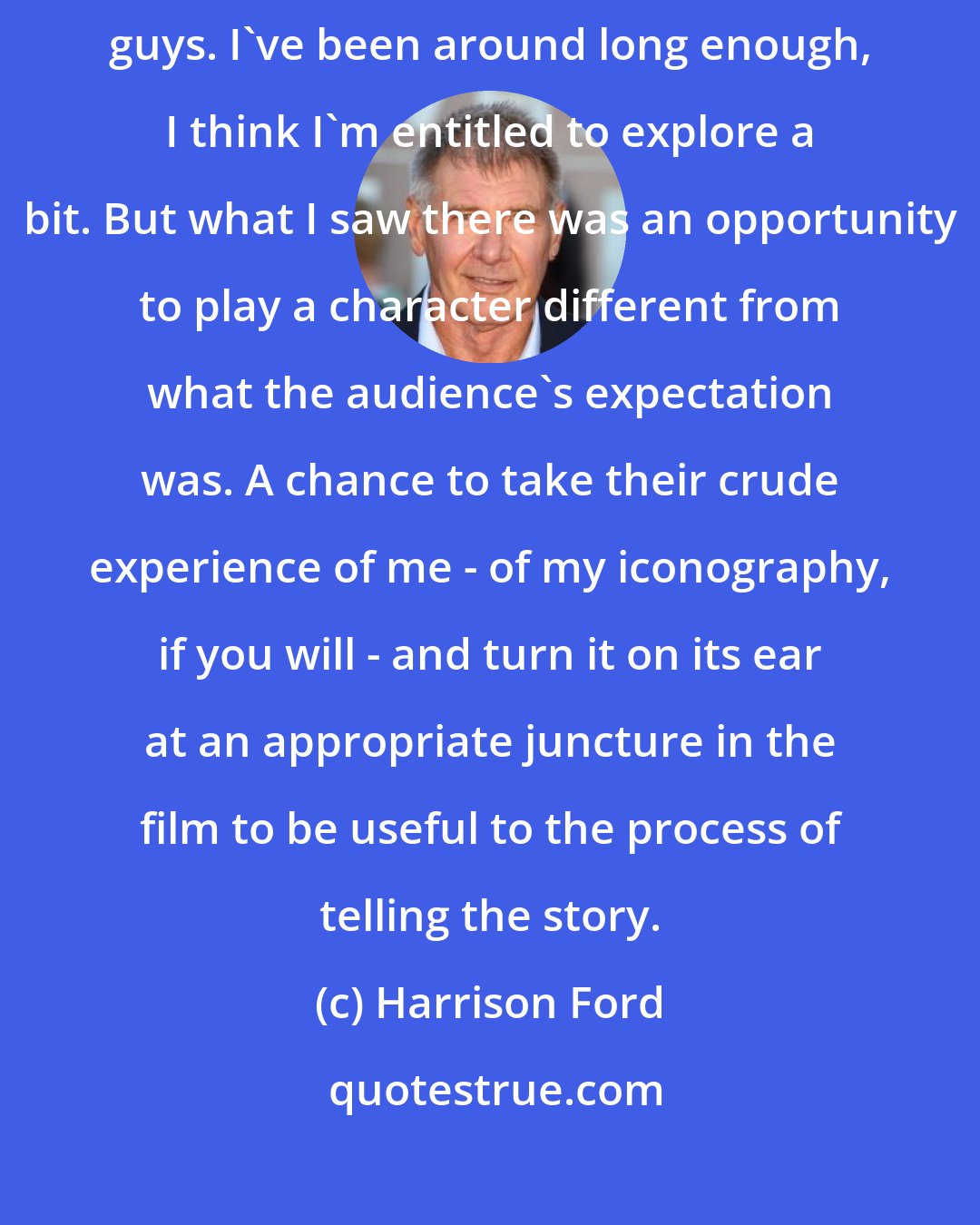 Harrison Ford: There comes a point when you've exhausted your opportunities playing good guys. I've been around long enough, I think I'm entitled to explore a bit. But what I saw there was an opportunity to play a character different from what the audience's expectation was. A chance to take their crude experience of me - of my iconography, if you will - and turn it on its ear at an appropriate juncture in the film to be useful to the process of telling the story.