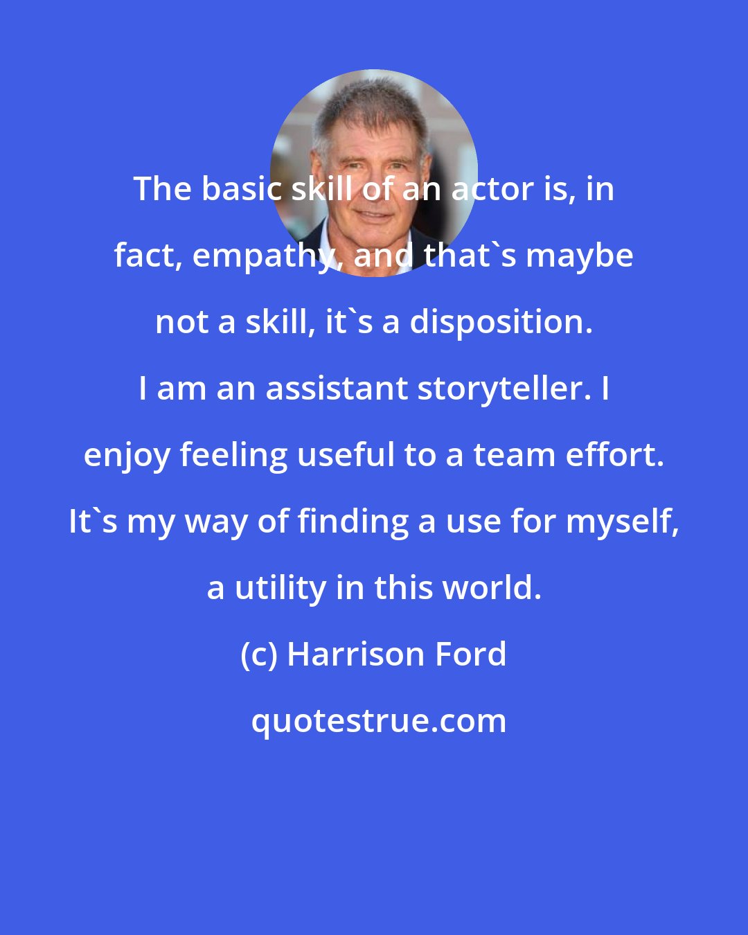 Harrison Ford: The basic skill of an actor is, in fact, empathy, and that's maybe not a skill, it's a disposition. I am an assistant storyteller. I enjoy feeling useful to a team effort. It's my way of finding a use for myself, a utility in this world.