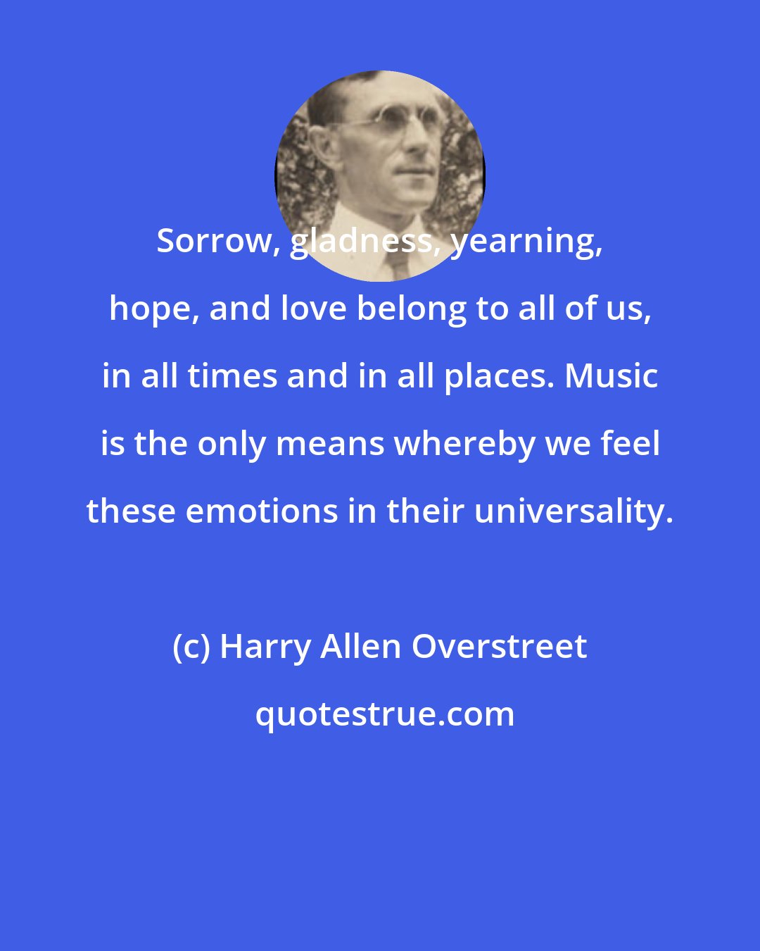 Harry Allen Overstreet: Sorrow, gladness, yearning, hope, and love belong to all of us, in all times and in all places. Music is the only means whereby we feel these emotions in their universality.