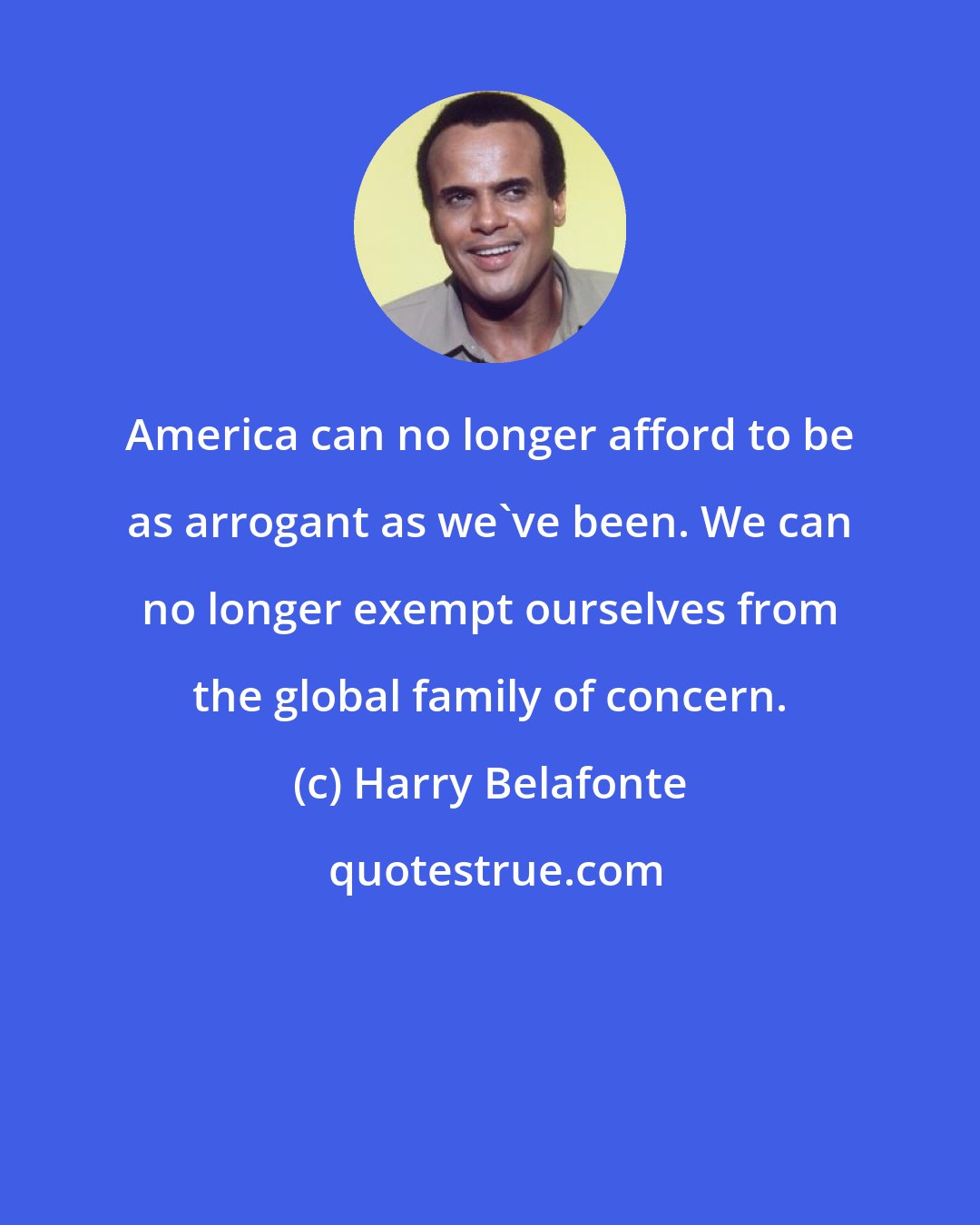 Harry Belafonte: America can no longer afford to be as arrogant as we've been. We can no longer exempt ourselves from the global family of concern.