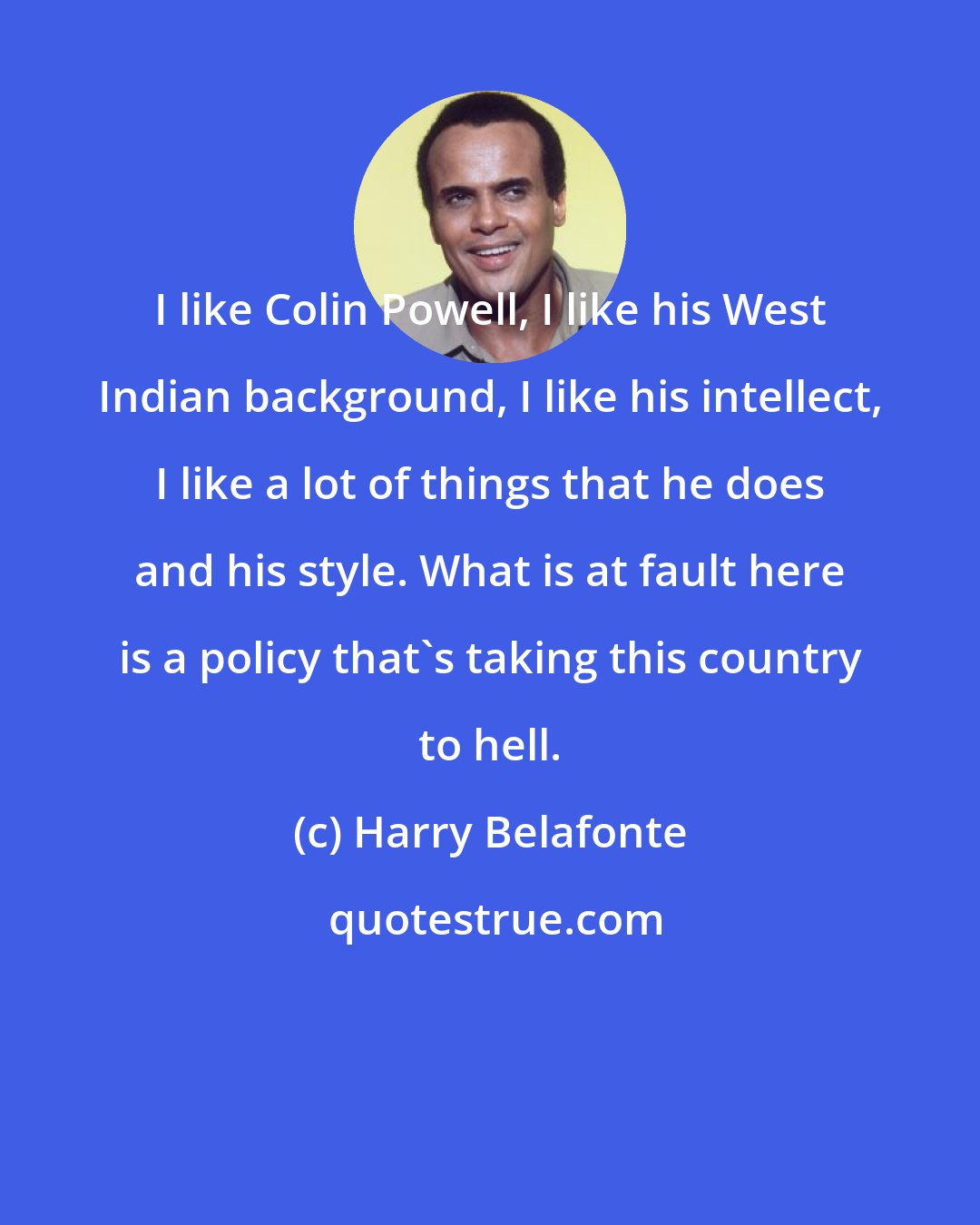 Harry Belafonte: I like Colin Powell, I like his West Indian background, I like his intellect, I like a lot of things that he does and his style. What is at fault here is a policy that's taking this country to hell.