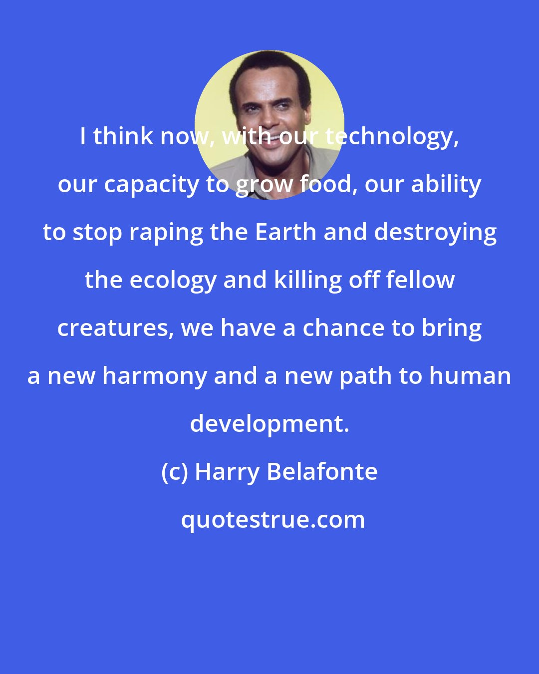 Harry Belafonte: I think now, with our technology, our capacity to grow food, our ability to stop raping the Earth and destroying the ecology and killing off fellow creatures, we have a chance to bring a new harmony and a new path to human development.